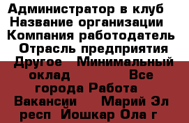 Администратор в клуб › Название организации ­ Компания-работодатель › Отрасль предприятия ­ Другое › Минимальный оклад ­ 23 000 - Все города Работа » Вакансии   . Марий Эл респ.,Йошкар-Ола г.